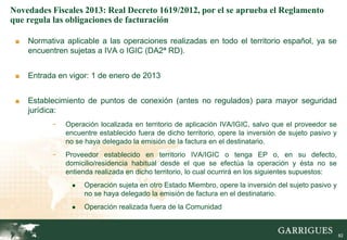 Novedades Fiscales 2013: Real Decreto 1619/2012, por el se aprueba el Reglamento
que regula las obligaciones de facturación

 ■   Normativa aplicable a las operaciones realizadas en todo el territorio español, ya se
     encuentren sujetas a IVA o IGIC (DA2ª RD).


 ■   Entrada en vigor: 1 de enero de 2013


 ■   Establecimiento de puntos de conexión (antes no regulados) para mayor seguridad
     jurídica:
           -   Operación localizada en territorio de aplicación IVA/IGIC, salvo que el proveedor se
               encuentre establecido fuera de dicho territorio, opere la inversión de sujeto pasivo y
               no se haya delegado la emisión de la factura en el destinatario.
           -   Proveedor establecido en territorio IVA/IGIC o tenga EP o, en su defecto,
               domicilio/residencia habitual desde el que se efectúa la operación y ésta no se
               entienda realizada en dicho territorio, lo cual ocurrirá en los siguientes supuestos:
                 ●   Operación sujeta en otro Estado Miembro, opere la inversión del sujeto pasivo y
                     no se haya delegado la emisión de factura en el destinatario.
                 ●   Operación realizada fuera de la Comunidad

                                                                                                  82

                                                                                                        82
 