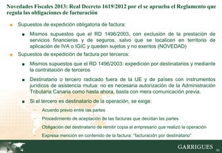 Novedades Fiscales 2013: Real Decreto 1619/2012 por el se aprueba el Reglamento que
regula las obligaciones de facturación

 ■   Supuestos de expedición obligatoria de factura:
      ■   Mismos supuestos que el RD 1496/2003, con exclusión de la prestación de
          servicios financieros y de seguros, salvo que se localicen en territorio de
          aplicación de IVA o IGIC y queden sujetos y no exentos (NOVEDAD)
 ■   Supuestos de expedición de factura por terceros:
      ■   Mismos supuestos que el RD 1496/2003: expedición por destinatarios y mediante
          la contratación de terceros
      ■   Destinatario o tercero radicado fuera de la UE y de países con instrumentos
          jurídicos de asistencia mutua: no es necesaria autorización de la Administración
          Tributaria Canaria como hasta ahora, basta con mera comunicación previa.
      ■   Si el tercero es destinatario de la operación, se exige:
           -   Acuerdo previo entre las partes
           -   Procedimiento de aceptación de las facturas que decidan las partes
           -   Obligación del destinatario de remitir copia al empresario que realizó la operación
           -   Expresa mención en contenido de la factura: “facturación por destinatario”
                                                                                                     83

                                                                                                          83
 