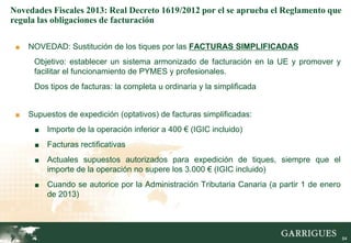 Novedades Fiscales 2013: Real Decreto 1619/2012 por el se aprueba el Reglamento que
regula las obligaciones de facturación

 ■   NOVEDAD: Sustitución de los tiques por las FACTURAS SIMPLIFICADAS
      Objetivo: establecer un sistema armonizado de facturación en la UE y promover y
      facilitar el funcionamiento de PYMES y profesionales.
      Dos tipos de facturas: la completa u ordinaria y la simplificada


 ■   Supuestos de expedición (optativos) de facturas simplificadas:
      ■   Importe de la operación inferior a 400 € (IGIC incluido)
      ■   Facturas rectificativas
      ■   Actuales supuestos autorizados para expedición de tiques, siempre que el
          importe de la operación no supere los 3.000 € (IGIC incluido)
      ■   Cuando se autorice por la Administración Tributaria Canaria (a partir 1 de enero
          de 2013)



                                                                                        84

                                                                                             84
 
