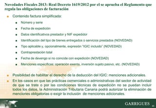 Novedades Fiscales 2013: Real Decreto 1619/2012 por el se aprueba el Reglamento que
regula las obligaciones de facturación
 ■   Contenido factura simplificada:
      ■   Número y serie
      ■   Fecha de expedición
      ■   Datos identificativos prestador y NIF expedidor
      ■   Identificación del tipo de bienes entregados o servicios prestados (NOVEDAD)
      ■   Tipo aplicable y, opcionalmente, expresión “IGIC incluido” (NOVEDAD)
      ■   Contraprestación total
      ■   Fecha de devengo si no coincide con expedición (NOVEDAD)
      ■   Menciones específicas: operación exenta, inversión sujeto pasivo, etc. (NOVEDAD)


 ■   Posibilidad de habilitar el derecho de la deducción del IGIC: menciones adicionales.
 ■   En los casos en que las prácticas comerciales o administrativas del sector de actividad
     de que se trate o por las condiciones técnicas de expedición no se puedan incluir
     todos los datos, la Administración Tributaria Canaria podrá autorizar la eliminación de
     menciones obligatorias o exigir la inclusión de menciones adicionales.
                                                                                             85

                                                                                                  85
 