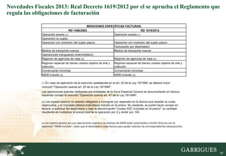 Novedades Fiscales 2013: Real Decreto 1619/2012 por el se aprueba el Reglamento que
regula las obligaciones de facturación

                                                MENCIONES ESPECÍFICAS FACTURAS
                                  RD 1496/2003                                      RD 1619/2012
             Operación exenta (1)                              Operación exenta (1)
             Operación no sujeta
             Operación con inversión del sujeto pasivo         Operación con inversión del sujeto pasivo
                                                               Facturación por destinatario
             Medios de transporte nuevos                       Medios de transporte nuevos
             Operaciones triangulares (intermediario)
             Régimen de agencias de viaje (2)                  Régimen de agencias de viaje (2)
             Régimen especial de bienes usados objetos de arte y           Régimen especial de bienes usados objetos de arte y
             colección                                                     colección
             Comerciante minorista                                         Comerciante minorista
             AIEM incluido (3)                                             AIEM incluido (3)

               En caso de aplicación de la exención establecida en el art. 25 de la Ley 19/1994, se deberá incluir
             (1)
             mención "Operación exenta art. 25 de la Ley 19/1994".
             Las operaciones exentas realizadas por entidades de la Zona Especial Canaria se documentarán en factura
             haciendo constar la mención "Operación exenta art. 47 de la Ley 19/1994".

             (2) Lossujetos pasivos no estarán obligados a consignar por separado en la factura que expidan la cuota
             repercutida, y el Impuesto deberá entenderse incluido en el precio. No obstante, se podrá hacer constar en
             factura, a solicitud del destinatario y bajo la denominación "cuotas IGIC incluidas en el precio", la cantidad
             resultante de multiplicar el precio total de la operación por 2 y dividir por 100.


             (3) Los sujetos pasivos por sus operaciones sujetas y no exentas de AIEM están autorizados a emitir facturas con la
             expresión "AIEM incluido", salvo que el destinatario exija factura para poder solicitar las correspondientes devoluciones.




                                                                                                                                          87

                                                                                                                                               87
 