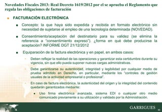 Novedades Fiscales 2013: Real Decreto 1619/2012 por el se aprueba el Reglamento que
regula las obligaciones de facturación

 ■   FACTURACIÓN ELECTRÓNICA
      ■   Concepto: la que haya sido expedida y recibida en formato electrónico sin
          necesidad de sujetarse al empleo de una tecnología determinada (NOVEDAD).
      ■   Consentimiento/aceptación del destinatario para su validez (se elimina la
          referencia a “consentimiento expreso”). ¿forma en qué debe producirse la
          aceptación? INFORME DGT 21/12/2012
      ■   Equiparación de la factura electrónica y en papel, en ambos casos:
           -   Deben reflejar la realidad de las operaciones y garantizar esta certidumbre durante su
               vigencia, sin que ello pueda suponer nuevas cargas administrativas.
           -   Debe garantizarse su autenticidad, integridad y legibilidad por cualquier medio de
               prueba admitido en Derecho, en particular, mediante los “controles de gestión
               usuales de la actividad empresarial o profesional”.
           -   En caso de factura electrónica, la autenticidad del origen y la integridad del contenido
               quedarán garantizados mediante:
                 ●   Uso firma electrónica avanzada, sistema EDI o cualquier otro medio
                     comunicado previamente a su utilización y validado por la Administración.

                                                                                                    88

                                                                                                          88
 