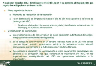 Novedades Fiscales 2013: Real Decreto 1619/2012 por el se aprueba el Reglamento que
regula las obligaciones de facturación

 ■   Plazo expedición factura:
      ■   Momento de realización de la operación
      ■    Si el destinatario es empresario: hasta el día 16 del mes siguiente a la fecha de
          devengo del IGIC.
           -   Se elimina el otro plazo de un mes antes regulado y la referencia se hace al mes de
               devengo y no al periodo de liquidación.
 ■   Conservación de las facturas:
      ■   En procedimientos de conservación se debe garantizar autenticidad del origen,
          integridad de su contenido y su legibilidad
      ■   Si se delega la conservación en un tercero radicado fuera de la UE y de países
          que no hayan suscrito instrumentos jurídicos de asistencia mutua: deberá
          comunicarse previamente a la Administración Tributaria Canaria.
      ■   Se extiende la obligación de conservación a otros documentos acreditativos del
          derecho a la deducción (los que contengan la liquidación del IGIC en las
          importaciones, autoliquidación del IGIC en operaciones asimiladas a la
          importación).
                                                                                               89

                                                                                                     89
 