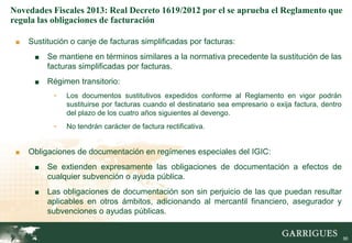 Novedades Fiscales 2013: Real Decreto 1619/2012 por el se aprueba el Reglamento que
regula las obligaciones de facturación

 ■   Sustitución o canje de facturas simplificadas por facturas:
      ■   Se mantiene en términos similares a la normativa precedente la sustitución de las
          facturas simplificadas por facturas.
      ■   Régimen transitorio:
            -   Los documentos sustitutivos expedidos conforme al Reglamento en vigor podrán
                sustituirse por facturas cuando el destinatario sea empresario o exija factura, dentro
                del plazo de los cuatro años siguientes al devengo.
            -   No tendrán carácter de factura rectificativa.


 ■   Obligaciones de documentación en regímenes especiales del IGIC:
      ■   Se extienden expresamente las obligaciones de documentación a efectos de
          cualquier subvención o ayuda pública.
      ■   Las obligaciones de documentación son sin perjuicio de las que puedan resultar
          aplicables en otros ámbitos, adicionando al mercantil financiero, asegurador y
          subvenciones o ayudas públicas.
                                                                                                   90

                                                                                                         90
 