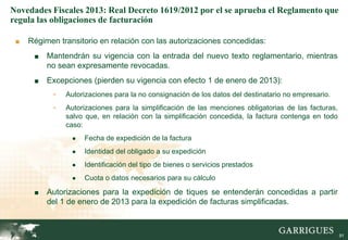 Novedades Fiscales 2013: Real Decreto 1619/2012 por el se aprueba el Reglamento que
regula las obligaciones de facturación

 ■   Régimen transitorio en relación con las autorizaciones concedidas:
      ■   Mantendrán su vigencia con la entrada del nuevo texto reglamentario, mientras
          no sean expresamente revocadas.
      ■   Excepciones (pierden su vigencia con efecto 1 de enero de 2013):
           -   Autorizaciones para la no consignación de los datos del destinatario no empresario.
           -   Autorizaciones para la simplificación de las menciones obligatorias de las facturas,
               salvo que, en relación con la simplificación concedida, la factura contenga en todo
               caso:
                 ●   Fecha de expedición de la factura
                 ●   Identidad del obligado a su expedición
                 ●   Identificación del tipo de bienes o servicios prestados
                 ●   Cuota o datos necesarios para su cálculo

      ■   Autorizaciones para la expedición de tiques se entenderán concedidas a partir
          del 1 de enero de 2013 para la expedición de facturas simplificadas.

                                                                                                     91

                                                                                                          91
 