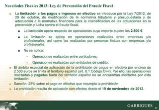 Novedades Fiscales 2013: Ley de Prevención del Fraude Fiscal
  ■   La limitación a los pagos e ingresos en efectivo se introduce por la Ley 7/2012, de
      29 de octubre, de modificación de la normativa tributaria y presupuestaria y de
      adecuación a la normativa financiera para la intensificación de las actuaciones en la
      prevención y lucha contra el fraude fiscal.
       ■   La limitación opera respecto de operaciones cuyo importe supere los 2.500 €.
       ■   La limitación se aplica en operaciones realizadas entre empresas y/o
           profesionales, así como las realizadas por personas físicas con empresas y/o
           profesionales.
       ■   No se aplica:
             -   Operaciones realizadas entre particulares,
             -  Operaciones realizadas con entidades de crédito.
  ■ El ámbito espacial de aplicación de la prohibición de pagos en efectivo por encima de
    2.500 euros se limita al territorio español (art. 8.1 Código Civil). Por ello, las operaciones
    realizadas y pagadas fuera del territorio español no se encuentran afectadas por esta
    limitación.
  ■ Sanción: 25% sobre el pago en efectivo que incumpla la prohibición
  ■ La prohibición resulta de aplicación con efectos desde el 19 de noviembre de 2012.




                                                                                                     93
 
