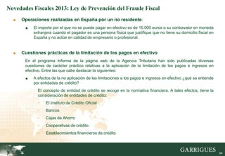 Novedades Fiscales 2013: Ley de Prevención del Fraude Fiscal
  ■   Operaciones realizadas en España por un no residente:
       ■   El importe por el que no se puede pagar en efectivo es de 15.000 euros o su contravalor en moneda
           extranjera cuando el pagador es una persona física que justifique que no tiene su domicilio fiscal en
           España y no actúe en calidad de empresario o profesional.


  ■   Cuestiones prácticas de la limitación de los pagos en efectivo
       En el programa Informa de la página web de la Agencia Tributaria han sido publicadas diversas
       cuestiones de carácter práctico relativas a la aplicación de la limitación de los pagos e ingresos en
       efectivo. Entre las que cabe destacar la siguientes:
       ■   A efectos de la no aplicación de las limitaciones a los pagos e ingresos en efectivo ¿qué se entiende
           por entidades de crédito?
             El concepto de entidad de crédito se recoge en la normativa financiera. A tales efectos, tiene la
             consideración de entidades de crédito:
             -    El Instituto de Crédito Oficial
             -    Bancos
             -    Cajas de Ahorro
             -    Cooperativas de crédito
             -    Establecimientos financieros de crédito



                                                                                                                   94
 
