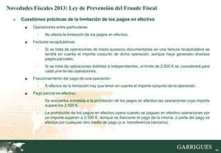 Novedades Fiscales 2013: Ley de Prevención del Fraude Fiscal
  ■   Cuestiones prácticas de la limitación de los pagos en efectivo
       ■   Operaciones entre particulares.
             -    No afecta la limitación de los pagos en efectivo.
       ■   Facturas recapitulativas:
             -    Si se trata de operaciones de tracto sucesivo documentadas en una factura recapitulativa se
                  tendrá en cuenta el importe conjunto de dicha operación, aunque haya generado diversos
                  pagos parciales.
             -    Si se trata de operaciones distintas e independientes, el límite de 2.500 € se considerará para
                  cada una de las operaciones.
       ■   Fraccionamiento del pago de una operación:
             -    A efectos de la limitación hay que tener en cuenta el importe conjunto de la operación.
       ■   Pago parcial en efectivo:
             -    Se encuentra sometida a la prohibición de los pagos en efectivo las operaciones cuyo importe
                  supere los 2.500 €.
             -    La prohibición de los pagos en efectivo opera cuando se paguen en efectivo operaciones por
                  un importe superior a 2.500 €, aunque se fraccione el pago de la misma, o parte del pago se
                  efectúe por cualquier otro medio de pago (p.e. transferencia bancaria).




                                                                                                                    95
 