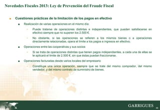 Novedades Fiscales 2013: Ley de Prevención del Fraude Fiscal


  ■   Cuestiones prácticas de la limitación de los pagos en efectivo
       ■   Realización de varias operaciones en el mismo día:
             -   Puede tratarse de operaciones distintas e independientes, que pueden satisfacerse en
                 efectivo siempre que no superen los 2.500 €.
             -   No obstante, si las operaciones se refieren a los mismos bienes o a operaciones
                 directamente relacionadas, opera el límite a los pagos e ingresos en efectivo.
       ■   Operaciones entre las cooperativas y sus socios
             -   Si se trata de operaciones distintas que tienen pagos independientes, a cada una de ellas se
                 le aplicará el limite de 2.500 €, sin que éstas puedan fraccionarse.
       ■   Operaciones facturadas desde varios locales del empresario
             -   Constituye una única operación, siempre que se trate del mismo comprador, del mismo
                 vendedor, y del mismo contrato de suministro de bienes.




                                                                                                                96
 