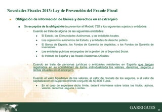 Novedades Fiscales 2013: Ley de Prevención del Fraude Fiscal

 ■   Obligación de información de bienes y derechos en el extranjero

      ■   Se exceptúa de la obligación de presentar el Modelo 720 a los siguientes sujetos y entidades:
            -   Cuando se trate de alguna de las siguientes entidades:
                  ●    El Estado, las Comunidades Autónomas, y las entidades locales.
                  ●    Los organismos autónomos del Estado, y entidades de derecho público.
                  ●    El Banco de España, los Fondos de Garantía de depósitos, y los Fondos de Garantía de
                       inversiones.
                  ●    Las entidades publicas encargadas de la gestión de la Seguridad Social.
                  ●    El Instituto de España y las Reales Academias Oficiales.


            -   Cuando se trate de personas jurídicas o entidades residentes en España que tengan
                registrados en su contabilidad de forma individualizada los valores, derechos, seguros y
                rentas situadas en el extranjero.

            -   Cuando el valor liquidativo de los valores, el valor de rescate de los seguros, o el valor de
                capitalización no superen el límite conjunto de 50.000 Euros.
                  ●    En el caso de superarse dicho límite, deberá informarse sobre todos los títulos, activos,
                       valores, derechos, seguros o rentas.

                                                            -




                                                                                                                   98
 