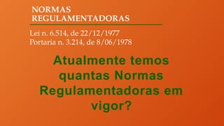 NORMAS
REGULAMENTADORAS
Lei n. 6.514, de 22/12/1977
Portaria n. 3.214, de 8/06/1978
Atualmente temos
quantas Normas
Regulamentadoras em
vigor?
 
