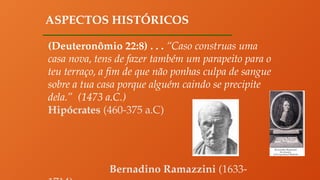 ASPECTOS HISTÓRICOS
(Deuteronômio 22:8) . . . “Caso construas uma
casa nova, tens de fazer também um parapeito para o
teu terraço, a fim de que não ponhas culpa de sangue
sobre a tua casa porque alguém caindo se precipite
dela.” (1473 a.C.)
Hipócrates (460-375 a.C)
Bernadino Ramazzini (1633-
 