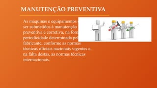 MANUTENÇÃO PREVENTIVA
As máquinas e equipamentos devem
ser submetidos à manutenção
preventiva e corretiva, na forma e
periodicidade determinada pelo
fabricante, conforme as normas
técnicas oficiais nacionais vigentes e,
na falta destas, as normas técnicas
internacionais.
 