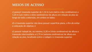 MEIOS DE ACESSO
c) possuir travessão superior de 1,10 m (um metro e dez centímetros) a
1,20 m (um metro e vinte centímetros) de altura em relação ao piso ao
longo de toda a extensão, em ambos os lados;
d) o travessão superior não deve possuir superfície plana, a fim de evitar
a colocação de objetos; e
e) possuir rodapé de, no mínimo, 0,20 m (vinte centímetros) de altura e
travessão intermediário a 0,70 m (setenta centímetros) de altura em
relação ao piso, localizado entre o rodapé e o travessão superior.
 