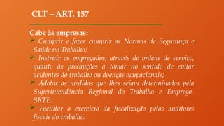 CLT – ART. 157
Cabe às empresas:
 Cumprir e fazer cumprir as Normas de Segurança e
Saúde no Trabalho;
 Instruir os empregados, através de ordens de serviço,
quanto às precauções a tomar no sentido de evitar
acidentes do trabalho ou doenças ocupacionais;
 Adotar as medidas que lhes sejam determinadas pela
Superintendência Regional do Trabalho e Emprego-
SRTE.
 Facilitar o exercício da fiscalização pelos auditores
fiscais do trabalho.
 