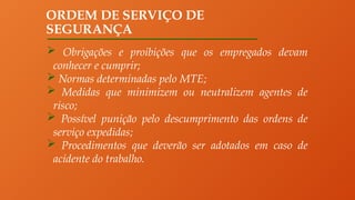 ORDEM DE SERVIÇO DE
SEGURANÇA
 Obrigações e proibições que os empregados devam
conhecer e cumprir;
 Normas determinadas pelo MTE;
 Medidas que minimizem ou neutralizem agentes de
risco;
 Possível punição pelo descumprimento das ordens de
serviço expedidas;
 Procedimentos que deverão ser adotados em caso de
acidente do trabalho.
 
