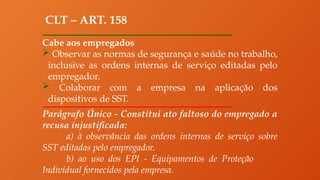 CLT – ART. 158
Cabe aos empregados
 Observar as normas de segurança e saúde no trabalho,
inclusive as ordens internas de serviço editadas pelo
empregador.
 Colaborar com a empresa na aplicação dos
dispositivos de SST.
Parágrafo Único - Constitui ato faltoso do empregado a
recusa injustificada:
a) à observância das ordens internas de serviço sobre
SST editadas pelo empregador.
b) ao uso dos EPI - Equipamentos de Proteção
Individual fornecidos pela empresa.
 
