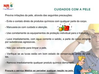 Previna irritações da pele, através das seguintes precauções:
- Evite o contato direto de produtos químicos com qualquer parte do corpo.
- Manuseie-os com cuidado e atenção.
- Use corretamente os equipamentos de proteção individual para o trabalho.
- Lave imediatamente, com água corrente e sabão, a parte do corpo atingida
por substâncias agressivas.
- Não use solvente para limpar a pele.
- Verifique se as luvas estão em bom estado de conservação antes de usá-
las.
- Remova imediatamente qualquer produto químico derramado.
Procure o serviço Médico ao perceber qualquer reação na pele.
CUIDADOS COM A PELE
 