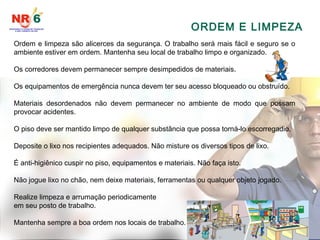 ORDEM E LIMPEZA
Ordem e limpeza são alicerces da segurança. O trabalho será mais fácil e seguro se o
ambiente estiver em ordem. Mantenha seu local de trabalho limpo e organizado.
Os corredores devem permanecer sempre desimpedidos de materiais.
Os equipamentos de emergência nunca devem ter seu acesso bloqueado ou obstruído.
Materiais desordenados não devem permanecer no ambiente de modo que possam
provocar acidentes.
O piso deve ser mantido limpo de qualquer substância que possa torná-lo escorregadio.
Deposite o lixo nos recipientes adequados. Não misture os diversos tipos de lixo.
É anti-higiênico cuspir no piso, equipamentos e materiais. Não faça isto.
Não jogue lixo no chão, nem deixe materiais, ferramentas ou qualquer objeto jogado.
Realize limpeza e arrumação periodicamente
em seu posto de trabalho.
Mantenha sempre a boa ordem nos locais de trabalho.
 