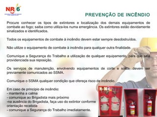 PREVENÇÃO DE INCÊNDIO
Procure conhecer os tipos de extintores e localização dos demais equipamentos de
combate ao fogo; saiba como utiliza-los numa emergência. Os extintores estão devidamente
sinalizados e identificados.
Todos os equipamentos de combate à incêndio devem estar sempre desobstruídos.
Não utilize o equipamento de combate à incêndio para qualquer outra finalidade.
Comunique a Segurança do Trabalho a utilização de qualquer equipamento, para que seja
providenciada sua reposição.
Os serviços de manutenção, envolvendo equipamentos de corte e solda, devem ser
previamente comunicados ao SSMA.
Comunique o SSMA qualquer condição que ofereça risco de incêndio.
Em caso de princípio de incêndio:
- mantenha a calma
- comunique ao Brigadista mais próximo
-na ausência do Brigadista, faça uso do extintor conforme
orientação recebida
- comunique a Segurança do Trabalho imediatamente.
 