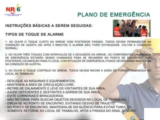 PLANO DE EMERGÊNCIA
INSTRUÇÕES BÁSICAS A SEREM SEGUIDAS:
TIPOS DE TOQUE DE ALARME
1. AO OUVIR O TOQUE CURTO DA SIRENE COM POSTERIOR PARADA, TODOS DEVEM PERMANECER NA
CONDIÇÃO DE ALERTA (SE APÓS 5 MINUTOS O ALARME NÃO TIVER COTINUIDADE, VOLTAR A CONDIÇÃO
NORMAL)
2. AO OUVIR TRÊS TOQUES COM INTERVALOS DE 5 SEGUNDOS DA SIRENE, OS COMPONENTES DA BRIGADA
DE EMERGÊNCIA ESTARÃO SENDO CHAMADOS PARA SE REUNIREM NO PONTO DE ENCONTRO, COM
POSTERIOR LOCOMOÇÃO PARA O LOCAL COM SITUAÇÃO DE EMERGÊNCIA (TODOS DEVEM AINDA MANTER-SE
NA CONDIÇÃO DE ALERTA).
3. AO OUVIR O TOQUE CONTÍNUO DA SIRENE, TODOS DEVEM INICIAR A SAÍDA DE FORMA ORGANIZADA NO
LOCAL DE TRABALHO:
- DESLIQUE AS MÁQUINAS E EQUIPAMENTOS;
- MANTENHA A ÁREA DE CIRCULAÇÃO LIVRE;
- RETIRE-SE CALMAMENTE E LEVE OS VISITANTES DE SUA ÁREA;
- AJUDE DEFICIENTES E GESTANTES A SAÍREM DE SUA ÁREA;
- EVITE CORRERIAS E BRINCADEIRAS;
- NÃO RETORNE PARA BUSCAR OBJETOS DEIXADOS NO LOCAL DE TRABALHO;
- DIRIJA-SE AO PONTO DE ENCONTRO, EVITANDO DESVIO DE TRAJETO;
- NO PONTO DE ENCONTRO, MANTENHA-SE EM SILÊNCIO PARA EVITAR TUMULTO;
- SOMENTE RETORNE AO LOCAL DE TRABALHO, APÓS A PARADA DO SINAL SONORO.
 
