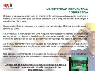 MANUTENÇÃO PREVENTIVA/
CORRRETIVA
Coloque uma placa de aviso junto ao equipamento indicando que há pessoas reparando o
mesmo e sinalize a área para que todos percebam que a máquina está em manutenção e
que devem evitar o local.
Sinalizar/identificar a máquina que estiver em manutenção. Retire-a somente após o
término da tarefa.
Se, ao realizar a manutenção em uma máquina, for necessário a retirada de dispositivos
de segurança, recoloque-os imediatamente após o término do reparo. Se o serviço for
demorado, certifique-se de que os dispositivos de segurança não possam ser extraviados.
Ao montar, desmontar ou realizar ajustes de manutenção de máquinas e equipamentos,
analise previamente a operação a ser realizada, evitando prensamento ou escoriações
nas mãos.
Nas operações de transporte e manuseio de máquinas e equipamentos em manutenção,
observe as regras estabelecidas sobre movimentação de materiais.
O operador só deverá voltar a operar a máquina após a
liberação do responsável pela manutenção do
equipamento.
 