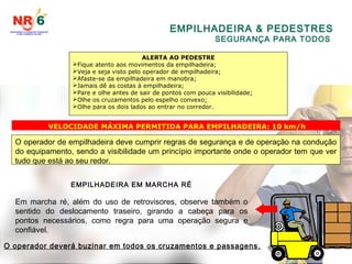 EMPILHADEIRA & PEDESTRES
SEGURANÇA PARA TODOS
ALERTA AO PEDESTRE
Fique atento aos movimentos da empilhadeira;
Veja e seja visto pelo operador de empilhadeira;
Afaste-se da empilhadeira em manobra;
Jamais dê as costas à empilhadeira;
Pare e olhe antes de sair de pontos com pouca visibilidade;
Olhe os cruzamentos pelo espelho convexo;
Olhe para os dois lados ao entrar no corredor.
VELOCIDADE MÁXIMA PERMITIDA PARA EMPILHADEIRA: 10 km/h
O operador de empilhadeira deve cumprir regras de segurança e de operação na condução
do equipamento, sendo a visibilidade um princípio importante onde o operador tem que ver
tudo que está ao seu redor.
EMPILHADEIRA EM MARCHA RÉ
Em marcha ré, além do uso de retrovisores, observe também o
sentido do deslocamento traseiro, girando a cabeça para os
pontos necessários, como regra para uma operação segura e
confiável.
O operador deverá buzinar em todos os cruzamentos e passagens.
 