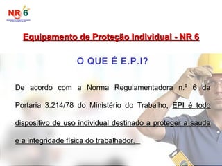 Equipamento de Proteção Individual - NR 6
Equipamento de Proteção Individual - NR 6
O QUE É E.P.I?
De acordo com a Norma Regulamentadora n.º 6 da
Portaria 3.214/78 do Ministério do Trabalho, EPI é todo
EPI é todo
dispositivo de uso individual destinado a proteger a saúde
dispositivo de uso individual destinado a proteger a saúde
e a integridade física do trabalhador.
e a integridade física do trabalhador.
 