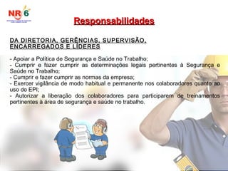 DA DIRETORIA, GERÊNCIAS, SUPERVISÃO,
ENCARREGADOS E LÍDERES
- Apoiar a Política de Segurança e Saúde no Trabalho;
- Cumprir e fazer cumprir as determinações legais pertinentes à Segurança e
Saúde no Trabalho;
- Cumprir e fazer cumprir as normas da empresa;
- Exercer vigilância de modo habitual e permanente nos colaboradores quanto ao
uso do EPI;
- Autorizar a liberação dos colaboradores para participarem de treinamentos
pertinentes à área de segurança e saúde no trabalho.
Responsabilidades
Responsabilidades
 