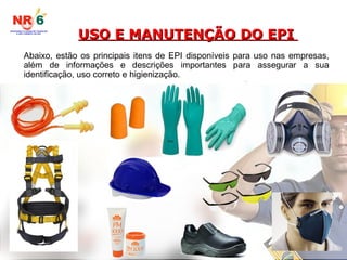USO E MANUTENÇÃO DO EPI
USO E MANUTENÇÃO DO EPI
Abaixo, estão os principais itens de EPI disponíveis para uso nas empresas,
além de informações e descrições importantes para assegurar a sua
identificação, uso correto e higienização.
 