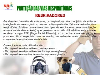 RESPIRADORES
RESPIRADORES
Geralmente chamados de máscaras, os respiradores têm o objetivo de evitar a
inalação de vapores orgânicos, névoas ou finas partículas tóxicas através das vias
respiratórias. Existem basicamente dois tipos de respiradores: sem manutenção
(chamados de descartáveis) que possuem uma vida útil relativamente curta e
recebem a sigla PFF (Peça Facial Filtrante), e os de baixa manutenção que
possuem filtros especiais para reposição, normalmente mais duráveis, são
chamados de respiradores semi-faciais.
Os respiradores mais utilizados são:
- Os respiradores descartáveis contra poeiras;
- Os respiradores descartáveis contra vapores orgânicos;
- Os respiradores semi-faciais contra vapores orgânicos.
 