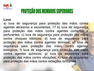 Luva
a) luva de segurança para proteção das mãos contra
agentes abrasivos e escoriantes; 17 b) luva de segurança
para proteção das mãos contra agentes cortantes e
perfurantes; c) luva de segurança para proteção das mãos
contra choques elétricos; d) luva de segurança para
proteção das mãos contra agentes térmicos; e) luva de
segurança para proteção das mãos contra agentes
biológicos; f) luva de segurança para proteção das mãos
contra agentes químicos; g) luva de segurança para
proteção das mãos contra vibrações; h) luva de segurança
para proteção das mãos contra radiações ionizantes.
 