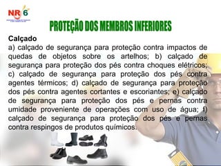 Calçado
a) calçado de segurança para proteção contra impactos de
quedas de objetos sobre os artelhos; b) calçado de
segurança para proteção dos pés contra choques elétricos;
c) calçado de segurança para proteção dos pés contra
agentes térmicos; d) calçado de segurança para proteção
dos pés contra agentes cortantes e escoriantes; e) calçado
de segurança para proteção dos pés e pernas contra
umidade proveniente de operações com uso de água; f)
calçado de segurança para proteção dos pés e pernas
contra respingos de produtos químicos.
 