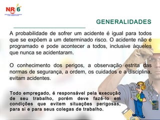 GENERALIDADES
______________________________________
A probabilidade de sofrer um acidente é igual para todos
que se expõem a um determinado risco. O acidente não é
programado e pode acontecer a todos, inclusive àqueles
que nunca se acidentaram.
O conhecimento dos perigos, a observação estrita das
normas de segurança, a ordem, os cuidados e a disciplina,
evitam acidentes.
Todo empregado, é responsável pela execução
de seu trabalho, porém deve fazê-lo em
condições que evitem situações perigosas,
para si e para seus colegas de trabalho.
 