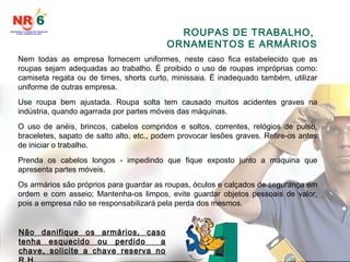 ROUPAS DE TRABALHO,
ORNAMENTOS E ARMÁRIOS
Nem todas as empresa fornecem uniformes, neste caso fica estabelecido que as
roupas sejam adequadas ao trabalho. É proibido o uso de roupas impróprias como:
camiseta regata ou de times, shorts curto, minissaia. É inadequado também, utilizar
uniforme de outras empresa.
Use roupa bem ajustada. Roupa solta tem causado muitos acidentes graves na
indústria, quando agarrada por partes móveis das máquinas.
O uso de anéis, brincos, cabelos compridos e soltos, correntes, relógios de pulso,
braceletes, sapato de salto alto, etc., podem provocar lesões graves. Retire-os antes
de iniciar o trabalho.
Prenda os cabelos longos - impedindo que fique exposto junto a máquina que
apresenta partes móveis.
Os armários são próprios para guardar as roupas, óculos e calçados de segurança em
ordem e com asseio; Mantenha-os limpos, evite guardar objetos pessoais de valor,
pois a empresa não se responsabilizará pela perda dos mesmos.
Não danifique os armários, caso
tenha esquecido ou perdido a
chave, solicite a chave reserva no
 