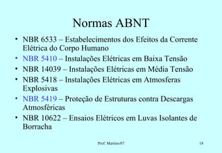 Normas ABNT
• NBR 6533 – Estabelecimentos dos Efeitos da Corrente
  Elétrica do Corpo Humano
• NBR 5410 – Instalações Elétricas em Baixa Tensão
• NBR 14039 – Instalações Elétricas em Média Tensão
• NBR 5418 – Instalações Elétricas em Atmosferas
  Explosivas
• NBR 5419 – Proteção de Estruturas contra Descargas
  Atmosféricas
• NBR 10622 – Ensaios Elétricos em Luvas Isolantes de
  Borracha
                        Prof. Martins/07                18
 