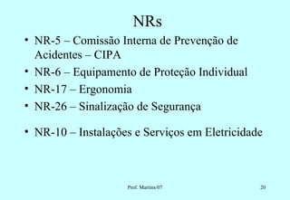 NRs
• NR-5 – Comissão Interna de Prevenção de
  Acidentes – CIPA
• NR-6 – Equipamento de Proteção Individual
• NR-17 – Ergonomia
• NR-26 – Sinalização de Segurança

• NR-10 – Instalações e Serviços em Eletricidade



                    Prof. Martins/07           20
 