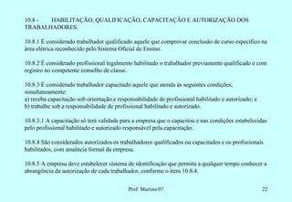 10.8 - HABILITAÇÃO, QUALIFICAÇÃO, CAPACITAÇÃO E AUTORIZAÇÃO DOS
TRABALHADORES.

10.8.1 É considerado trabalhador qualificado aquele que comprovar conclusão de curso específico na
área elétrica reconhecido pelo Sistema Oficial de Ensino.

10.8.2 É considerado profissional legalmente habilitado o trabalhador previamente qualificado e com
registro no competente conselho de classe.

10.8.3 É considerado trabalhador capacitado aquele que atenda às seguintes condições,
simultaneamente:
a) receba capacitação sob orientação e responsabilidade de profissional habilitado e autorizado; e
b) trabalhe sob a responsabilidade de profissional habilitado e autorizado.

10.8.3.1 A capacitação só terá validade para a empresa que o capacitou e nas condições estabelecidas
pelo profissional habilitado e autorizado responsável pela capacitação.

10.8.4 São considerados autorizados os trabalhadores qualificados ou capacitados e os profissionais
habilitados, com anuência formal da empresa.

10.8.5 A empresa deve estabelecer sistema de identificação que permita a qualquer tempo conhecer a
abrangência da autorização de cada trabalhador, conforme o item 10.8.4.


                                           Prof. Martins/07                                          22
 