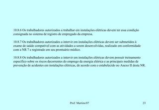 10.8.6 Os trabalhadores autorizados a trabalhar em instalações elétricas devem ter essa condição
consignada no sistema de registro de empregado da empresa.

10.8.7 Os trabalhadores autorizados a intervir em instalações elétricas devem ser submetidos à
exame de saúde compatível com as atividades a serem desenvolvidas, realizado em conformidade
com a NR 7 e registrado em seu prontuário médico.

10.8.8 Os trabalhadores autorizados a intervir em instalações elétricas devem possuir treinamento
específico sobre os riscos decorrentes do emprego da energia elétrica e as principais medidas de
prevenção de acidentes em instalações elétricas, de acordo com o estabelecido no Anexo II desta NR.




                                           Prof. Martins/07                                        23
 