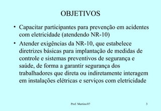 OBJETIVOS
• Capacitar participantes para prevenção em acidentes
  com eletricidade (atendendo NR-10)
• Atender exigências da NR-10, que estabelece
  diretrizes básicas para implantação de medidas de
  controle e sistemas preventivos de segurança e
  saúde, de forma a garantir segurança dos
  trabalhadores que direta ou indiretamente interagem
  em instalações elétricas e serviços com eletricidade


                      Prof. Martins/07              3
 