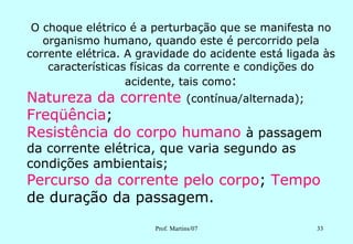 O choque elétrico é a perturbação que se manifesta no
   organismo humano, quando este é percorrido pela
corrente elétrica. A gravidade do acidente está ligada às
    características físicas da corrente e condições do
                   acidente, tais como:
Natureza da corrente (contínua/alternada);
Freqüência;
Resistência do corpo humano à passagem
da corrente elétrica, que varia segundo as
condições ambientais;
Percurso da corrente pelo corpo; Tempo
de duração da passagem.
                       Prof. Martins/07              33
 