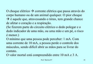O choque elétrico  corrente elétrica que passa através do
corpo humano ou de um animal qualquer. O pior choque
 é aquele que, atravessando o tórax, tem grande chance
de afetar o coração e a respiração.
(Se fizerem parte do circuito elétrico o dedo polegar e o
dedo indicador de uma mão, ou uma mão e um pé, o risco
é menor.)
O mínimo que uma pessoa pode perceber: 1 mA. Com
uma corrente de 10 mA, a pessoa perde o controle dos
músculos, sendo difícil abrir as mãos para se livrar do
contato.
O valor mortal está compreendido entre 10 mA e 3 A.
                         Prof. Martins/07                34
 
