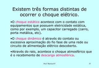Existem três formas distintas de
    ocorrer o choque elétrico.
•O choque estático acontece com o contato com
equipamentos que possuem eletricidade estática,
como por exemplo, um capacitor carregado (carro,
porta metálica, etc).
•O choque dinâmico é através do contato ou
excessiva aproximação do fio fase de uma rede ou
circuito de alimentação elétrico descoberto.
•Através do raio, acontece o choque atmosférico que
é o recebimento de descarga atmosférica.

                    Prof. Martins/07               35
 