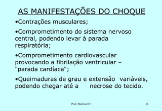 AS MANIFESTAÇÕES DO CHOQUE
•Contrações musculares;
•Comprometimento do sistema nervoso
central, podendo levar à parada
respiratória;
•Comprometimento cardiovascular
provocando a fibrilação ventricular –
"parada cardíaca";
•Queimaduras de grau e extensão variáveis,
podendo chegar até a   necrose do tecido.

                   Prof. Martins/07      36
 