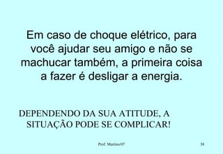 Em caso de choque elétrico, para
  você ajudar seu amigo e não se
machucar também, a primeira coisa
    a fazer é desligar a energia.


DEPENDENDO DA SUA ATITUDE, A
 SITUAÇÃO PODE SE COMPLICAR!
              Prof. Martins/07   38
 