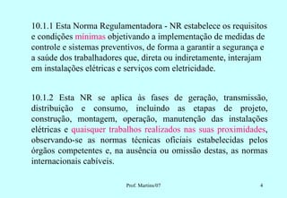 10.1.1 Esta Norma Regulamentadora - NR estabelece os requisitos
e condições mínimas objetivando a implementação de medidas de
controle e sistemas preventivos, de forma a garantir a segurança e
a saúde dos trabalhadores que, direta ou indiretamente, interajam
em instalações elétricas e serviços com eletricidade.


10.1.2 Esta NR se aplica às fases de geração, transmissão,
distribuição e consumo, incluindo as etapas de projeto,
construção, montagem, operação, manutenção das instalações
elétricas e quaisquer trabalhos realizados nas suas proximidades,
observando-se as normas técnicas oficiais estabelecidas pelos
órgãos competentes e, na ausência ou omissão destas, as normas
internacionais cabíveis.

                          Prof. Martins/07                      4
 
