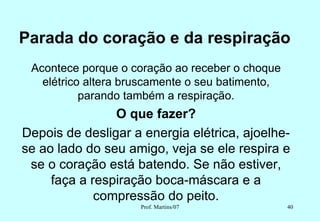 Parada do coração e da respiração
 Acontece porque o coração ao receber o choque
   elétrico altera bruscamente o seu batimento,
           parando também a respiração.
                O que fazer?
Depois de desligar a energia elétrica, ajoelhe-
se ao lado do seu amigo, veja se ele respira e
 se o coração está batendo. Se não estiver,
     faça a respiração boca-máscara e a
             compressão do peito.
                     Prof. Martins/07             40
 