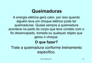 Queimaduras
    A energia elétrica gera calor, por isso quando
      alguém leva um choque elétrico pode ter
     queimaduras. Quase sempre a queimadura
acontece na parte do corpo que teve contato com o
 fio desencapado, tomada ou qualquer objeto que
                   gerou o choque.
              O que fazer?
 Trate a queimadura conforme treinamento
               específico.
                     Prof. Martins/07           41
 