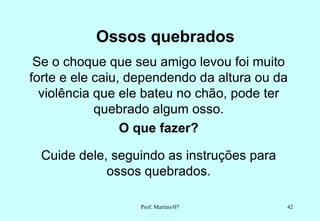Ossos quebrados
 Se o choque que seu amigo levou foi muito
forte e ele caiu, dependendo da altura ou da
  violência que ele bateu no chão, pode ter
            quebrado algum osso.
                 O que fazer?

 Cuide dele, seguindo as instruções para
            ossos quebrados.

                  Prof. Martins/07         42
 