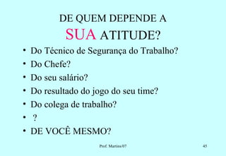 DE QUEM DEPENDE A
            SUA ATITUDE?
•   Do Técnico de Segurança do Trabalho?
•   Do Chefe?
•   Do seu salário?
•   Do resultado do jogo do seu time?
•   Do colega de trabalho?
•   ?
•   DE VOCÊ MESMO?
                    Prof. Martins/07       45
 